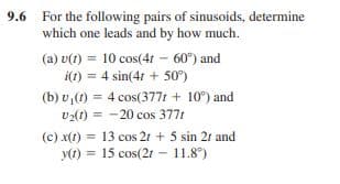 9.6 For the following pairs of sinusoids, determine
which one leads and by how much.
(a) v(1) = 10 cos(4t - 60) and
i(1) = 4 sin(4r + 50°)
(b) v,(1) = 4 cos(3771 + 10°) and
v2(1) = -20 cos 377t
(c) x(1) = 13 cos 21 + 5 sin 2r and
y(1) = 15 cos(21 - 11.8°)
