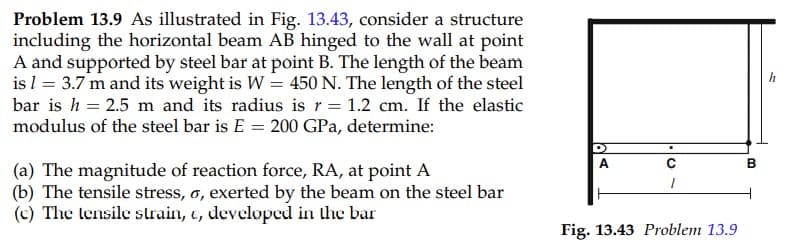Problem 13.9 As illustrated in Fig. 13.43, consider a structure
including the horizontal beam AB hinged to the wall at point
A and supported by steel bar at point B. The length of the beam
is l = 3.7 m and its weight is W = 450 N. The length of the steel
bar is h = 2.5 m and its radius is r= 1.2 cm. If the elastic
modulus of the steel bar is E = 200 GPa, determine:
h
A
(a) The magnitude of reaction force, RA, at point A
(b) The tensile stress, o, exerted by the beam on the steel bar
(c) The lensile slrain, e, developed in the bar
Fig. 13.43 Problem 13.9
