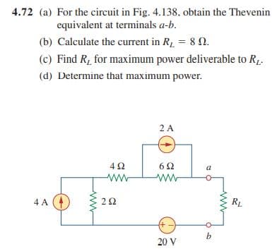 4.72 (a) For the circuit in Fig. 4.138, obtain the Thevenin
equivalent at terminals a-b.
(b) Calculate the current in R = 8 n.
(c) Find R, for maximum power deliverable to R.
(d) Determine that maximum power.
2 A
4Ω
a
ww
ww
4 A
RL
20 V
2.
