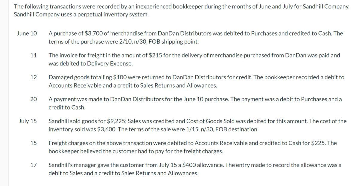 The following transactions were recorded by an inexperienced bookkeeper during the months of June and July for Sandhill Company.
Sandhill Company uses a perpetual inventory system.
June 10
11
12
20
July 15
15
17
A purchase of $3,700 of merchandise from DanDan Distributors was debited to Purchases and credited to Cash. The
terms of the purchase were 2/10, n/30, FOB shipping point.
The invoice for freight in the amount of $215 for the delivery of merchandise purchased from DanDan was paid and
was debited to Delivery Expense.
Damaged goods totalling $100 were returned to DanDan Distributors for credit. The bookkeeper recorded a debit to
Accounts Receivable and a credit to Sales Returns and Allowances.
A payment was made to DanDan Distributors for the June 10 purchase. The payment was a debit to Purchases and a
credit to Cash.
Sandhill sold goods for $9,225; Sales was credited and Cost of Goods Sold was debited for this amount. The cost of the
inventory sold was $3,600. The terms of the sale were 1/15, n/30, FOB destination.
Freight charges on the above transaction were debited to Accounts Receivable and credited to Cash for $225. The
bookkeeper believed the customer had to pay for the freight charges.
Sandhill's manager gave the customer from July 15 a $400 allowance. The entry made to record the allowance was a
debit to Sales and a credit to Sales Returns and Allowances.