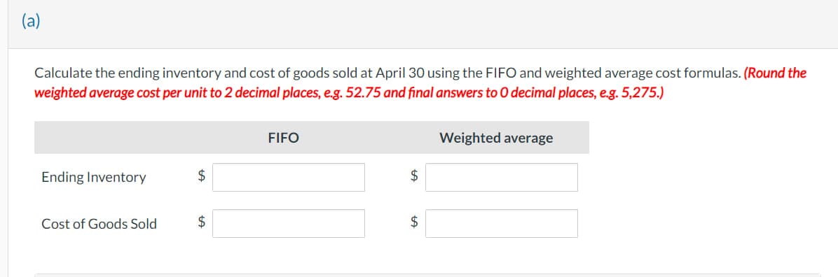 (a)
Calculate the ending inventory and cost of goods sold at April 30 using the FIFO and weighted average cost formulas. (Round the
weighted average cost per unit to 2 decimal places, e.g. 52.75 and final answers to O decimal places, e.g. 5,275.)
Ending Inventory
Cost of Goods Sold
$
$
FIFO
$
$
Weighted average