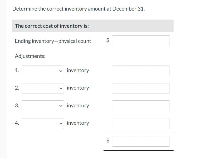 Determine the correct inventory amount at December 31.
The correct cost of inventory is:
Ending inventory-physical count
Adjustments:
1.
2.
3.
4.
✓ inventory
V
inventory
inventory
inventory
$