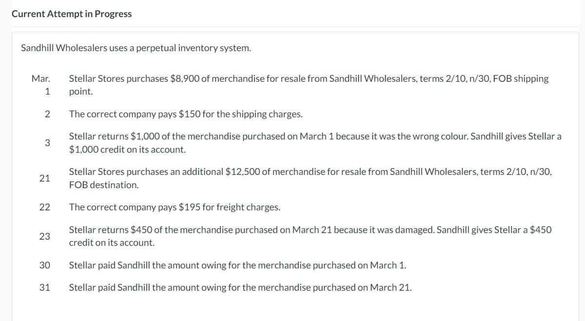 Current Attempt in Progress
Sandhill Wholesalers uses a perpetual inventory system.
Mar.
1
2
3
21
22
23
30
31
Stellar Stores purchases $8,900 of merchandise for resale from Sandhill Wholesalers, terms 2/10, n/30, FOB shipping
point.
The correct company pays $150 for the shipping charges.
Stellar returns $1,000 of the merchandise purchased on March 1 because it was the wrong colour. Sandhill gives Stellar a
$1,000 credit on its account.
Stellar Stores purchases an additional $12,500 of merchandise for resale from Sandhill Wholesalers, terms 2/10, n/30,
FOB destination.
The correct company pays $195 for freight charges.
Stellar returns $450 of the merchandise purchased on March 21 because it was damaged. Sandhill gives Stellar a $450
credit on its account.
Stellar paid Sandhill the amount owing for the merchandise purchased on March 1.
Stellar paid Sandhill the amount owing for the merchandise purchased on March 21.
