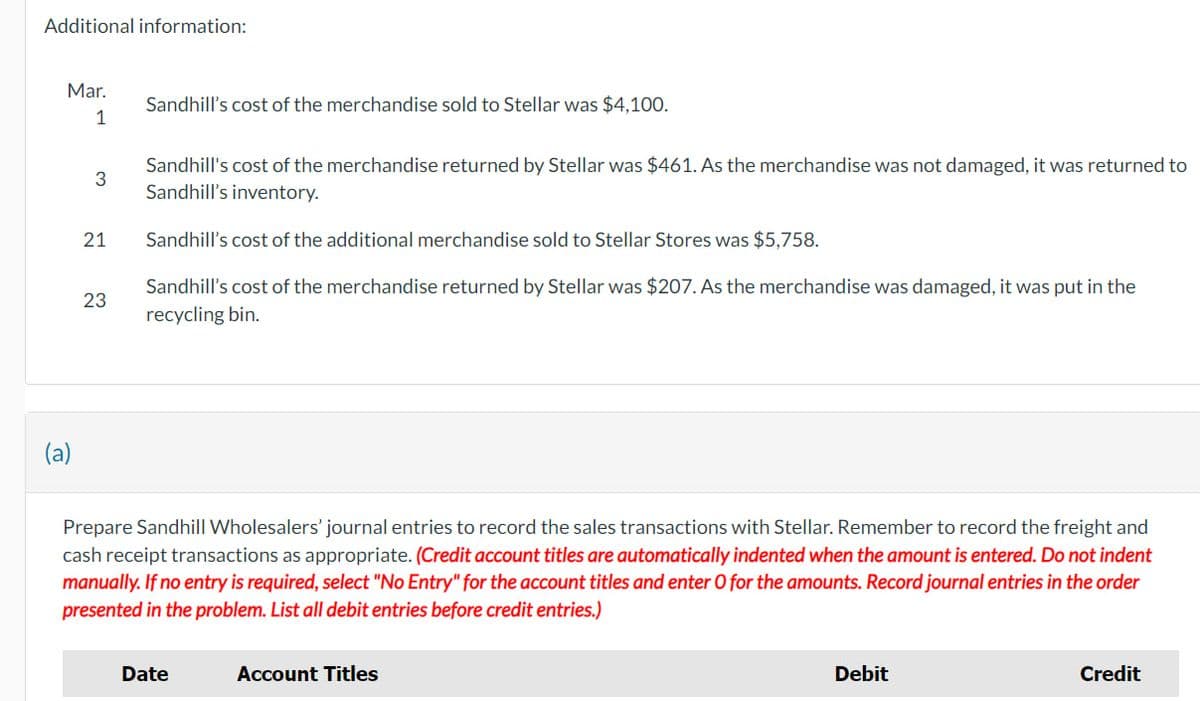 Additional information:
Mar.
1
3
21
23
Sandhill's cost of the merchandise sold to Stellar was $4,100.
Sandhill's cost of the merchandise returned by Stellar was $461. As the merchandise was not damaged, it was returned to
Sandhill's inventory.
Sandhill's cost of the additional merchandise sold to Stellar Stores was $5,758.
Sandhill's cost of the merchandise returned by Stellar was $207. As the merchandise was damaged, it was put in the
recycling bin.
Prepare Sandhill Wholesalers' journal entries to record the sales transactions with Stellar. Remember to record the freight and
cash receipt transactions as appropriate. (Credit account titles are automatically indented when the amount is entered. Do not indent
manually. If no entry is required, select "No Entry" for the account titles and enter O for the amounts. Record journal entries in the order
presented in the problem. List all debit entries before credit entries.)
Date
Account Titles
Debit
Credit