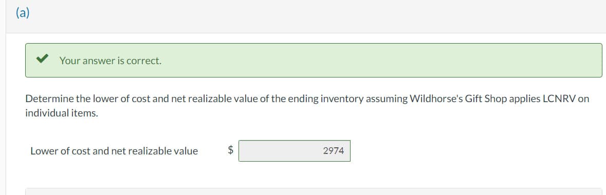 TO
Your answer is correct.
Determine the lower of cost and net realizable value of the ending inventory assuming Wildhorse's Gift Shop applies LCNRV on
individual items.
Lower of cost and net realizable value
$
2974