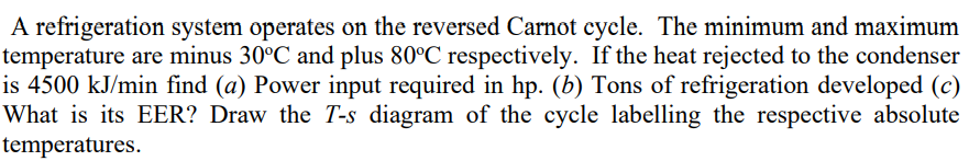 A refrigeration system operates on the reversed Carnot cycle. The minimum and maximum
temperature are minus 30°C and plus 80°C respectively. If the heat rejected to the condenser
is 4500 kJ/min find (a) Power input required in hp. (b) Tons of refrigeration developed (c)
What is its EER? Draw the T-s diagram of the cycle labelling the respective absolute
temperatures.