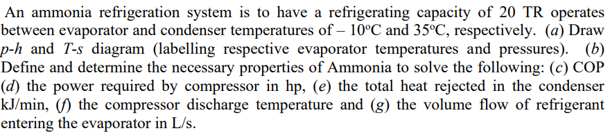 An ammonia refrigeration system is to have a refrigerating capacity of 20 TR operates
between evaporator and condenser temperatures of - 10°C and 35°C, respectively. (a) Draw
p-h and T-s diagram (labelling respective evaporator temperatures and pressures). (b)
Define and determine the necessary properties of Ammonia to solve the following: (c) COP
(d) the power required by compressor in hp, (e) the total heat rejected in the condenser
kJ/min, (f) the compressor discharge temperature and (g) the volume flow of refrigerant
entering the evaporator in L/s.