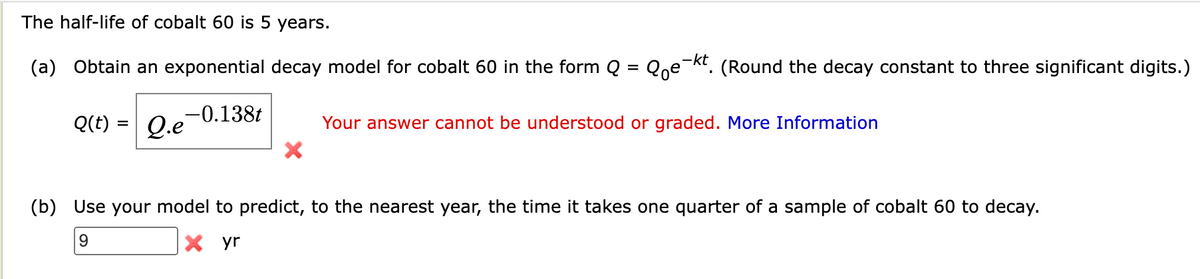 The half-life of cobalt 60 is 5 years.
(a) Obtain an exponential decay model for cobalt 60 in the form Q = Qoe-kt. (Round the decay constant to three significant digits.)
Q.e-0.138t
Q(t)
=
Your answer cannot be understood or graded. More Information
(b) Use your model to predict, to the nearest year, the time it takes one quarter of a sample of cobalt 60 to decay.
9
X yr
