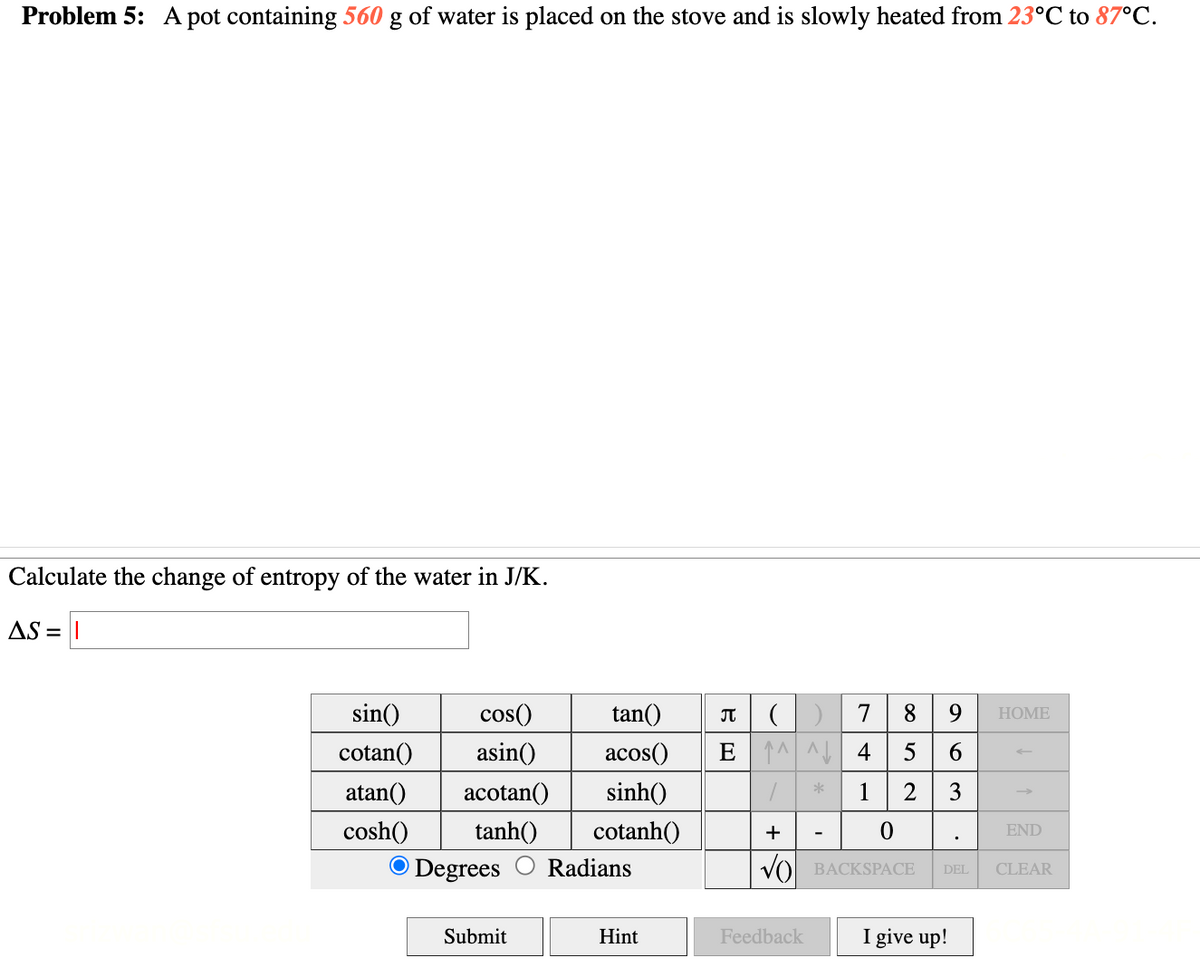 Problem 5: A pot containing 560 g of water is placed on the stove and is slowly heated from 23°C to 87°C.
Calculate the change of entropy of the water in J/K.
AS =
sin()
cotan()
cos()
tan() Π
()
7
8
9
HOME
asin()
acos()
E4
5
6
atan() acotan()
sinh()
1
2
3
cosh()
tanh()
cotanh()
+
0
END
Degrees Radians
√ BACKSPACE
DEL
CLEAR
Submit
Hint
Feedback
I give up!