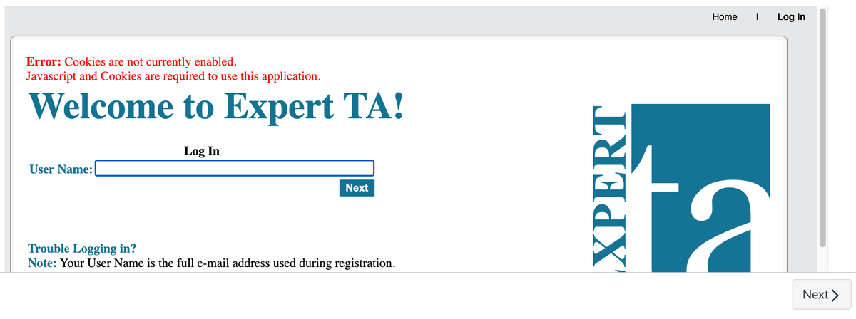 Error: Cookies are not currently enabled.
Javascript and Cookies are required to use this application.
Welcome to Expert TA!
Log In
User Name:
Next
Trouble Logging in?
Note: Your User Name is the full e-mail address used during registration.
XPERT
Home
Log In
t:
Next >