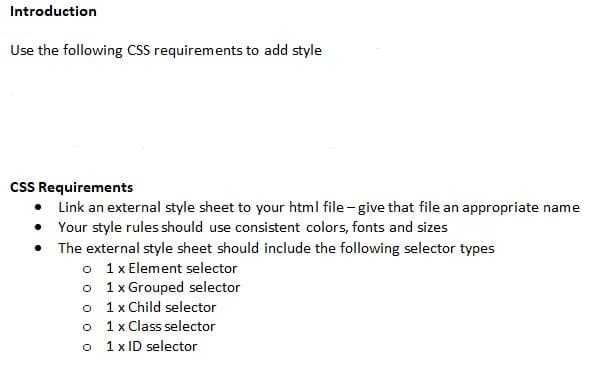Introduction
Use the following CSS requirements to add style
cSS Requirements
• Link an external style sheet to your html file - give that file an appropriate name
• Your style rules should use consistent colors, fonts and sizes
• The external style sheet should include the following selector types
o 1 Element selector
o 1 x Grouped selector
o 1x Child selector
o 1x Class selector
o 1 x ID selector
