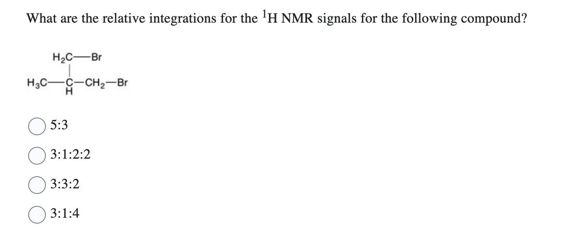 What are the relative integrations for the ¹H NMR signals for the following compound?
H₂C-Br
H3C- -C-CH₂-Br
H
5:3
3:1:2:2
3:3:2
3:1:4