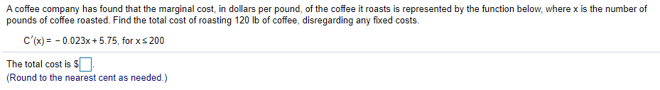 A coffee company has found that the marginal cost, in dollars per pound, of the coffee it roasts is represented by the function below, where x is the number of
pounds of coffee roasted. Find the total cost of roasting 120 lb of coffee, disregarding any fixed costs.
c'(x) = - 0.023x + 5.75, for xs 200
The total cost is $
(Round to the nearest cent as needed.)
