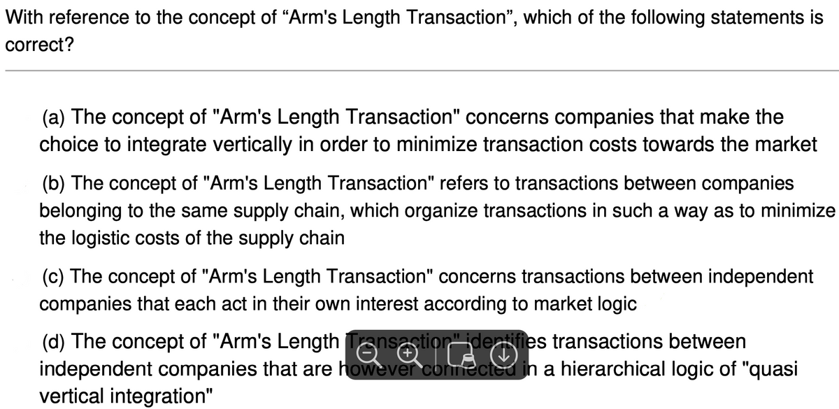 With reference to the concept of "Arm's Length Transaction", which of the following statements is
correct?
(a) The concept of "Arm's Length Transaction" concerns companies that make the
choice to integrate vertically in order to minimize transaction costs towards the market
(b) The concept of "Arm's Length Transaction" refers to transactions between companies
belonging to the same supply chain, which organize transactions in such a way as to minimize
the logistic costs of the supply chain
(c) The concept of "Arm's Length Transaction" concerns transactions between independent
companies that each act in their own interest according to market logic
(d) The concept of "Arm's Length Tansaction" identifies transactions between
independent companies that are however connected in a hierarchical logic of "quasi
vertical integration"

