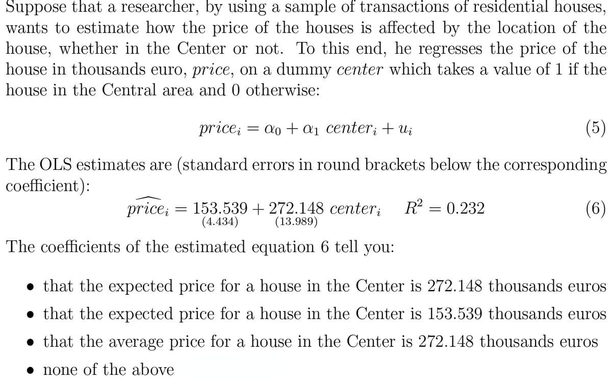 Suppose that a researcher, by using a sample of transactions of residential houses,
wants to estimate how the price of the houses is affected by the location of the
house, whether in the Center or not. To this end, he regresses the price of the
house in thousands euro, price, on a dummy center which takes a value of 1 if the
house in the Central area and 0 otherwise:
price;
= a0 + a1 center; + ui
(5)
The OLS estimates are (standard errors in round brackets below the corresponding
coefficient):
price;
153.539 + 272.148 center;
(4.434)
R?
(6)
0.232
(13.989)
The coefficients of the estimated equation 6 tell you:
• that the expected price for a house in the Center is 272.148 thousands euros
• that the expected price for a house in the Center is 153.539 thousands euros
• that the average price for a house in the Center is 272.148 thousands euros
• none of the above
