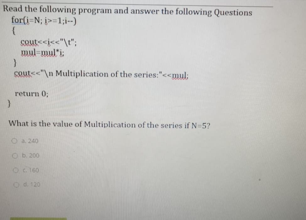 Read the following program and answer the following Questions
for(i-N; i>=1;i--)
cout<<i<<"\t";
mul-mul*i;
cout<<"\n Multiplication of the series:"<<mul;
return 0;
What is the value of Multiplication of the series if N=5?
Oa. 240
Oc. 160
O d. 120
