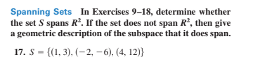 Spanning Sets In Exercises 9–18, determine whether
the set S spans R. If the set does not span R?, then give
a geometric description of the subspace that it does span.
17. S = {(1, 3), (– 2, – 6), (4, 12)}
