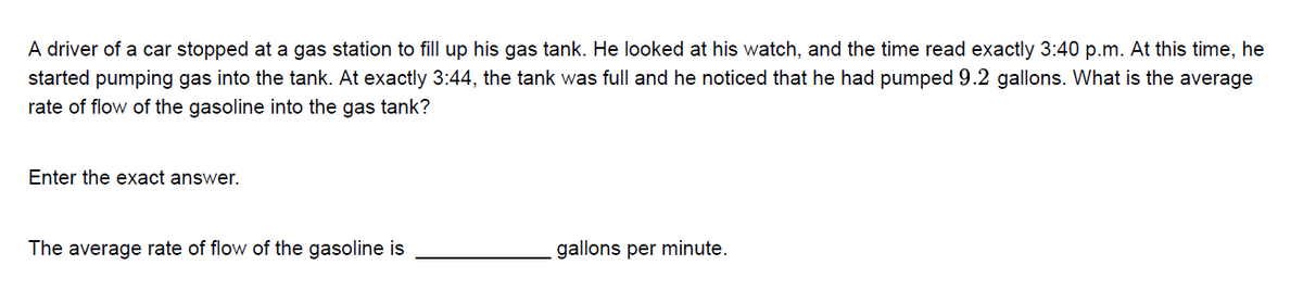 A driver of a car stopped at a gas station to fill up his gas tank. He looked at his watch, and the time read exactly 3:40 p.m. At this time, he
started pumping gas into the tank. At exactly 3:44, the tank was full and he noticed that he had pumped 9.2 gallons. What is the average
rate of flow of the gasoline into the gas tank?
Enter the exact answer.
The average rate of flow of the gasoline is
gallons per minute.
