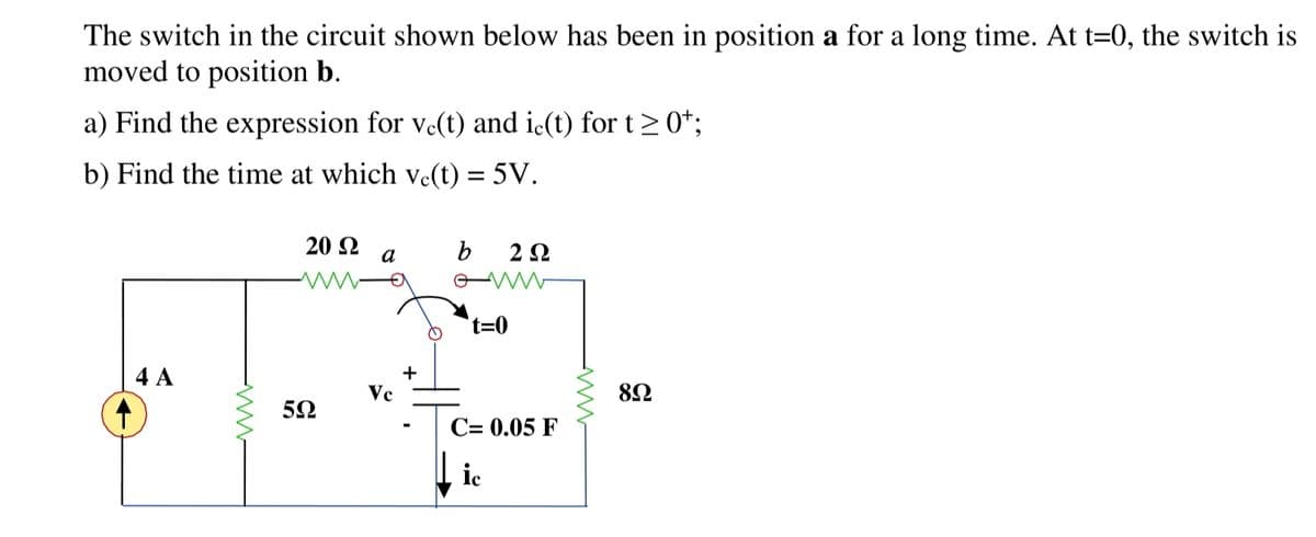The switch in the circuit shown below has been in position a for a long time. At t=0, the switch is
moved to position b.
a) Find the expression for vc(t) and ic(t) for t≥ 0¹;
b) Find the time at which vc(t) = 5V.
4 A
www
20 92 a
www.
5Ω
Vc
+
b
2 Ω
www
t=0
C= 0.05 F
ic
www
8Ω