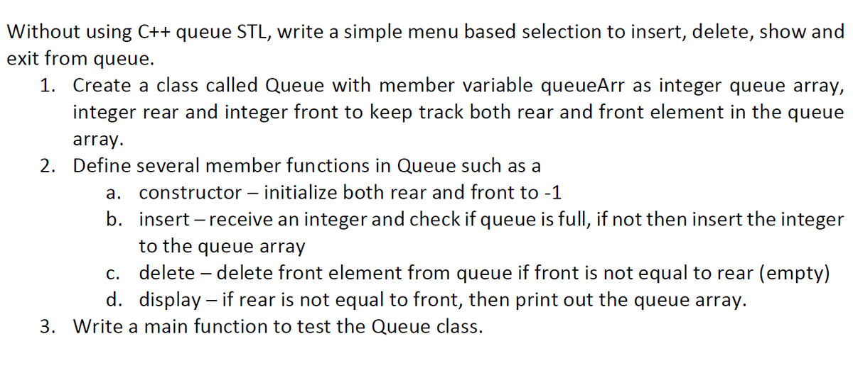 Without using C++ queue STL, write a simple menu based selection to insert, delete, show and
exit from queue.
1. Create a class called Queue with member variable queueArr as integer queue array,
integer rear and integer front to keep track both rear and front element in the queue
array.
2. Define several member functions in Queue such as a
a. constructor – initialize both rear and front to -1
b. insert – receive an integer and check if queue is full, if not then insert the integer
to the queue array
c. delete – delete front element from queue if front is not equal to rear (empty)
d. display – if rear is not equal to front, then print out the queue array.
3. Write a main function to test the Queue class.

