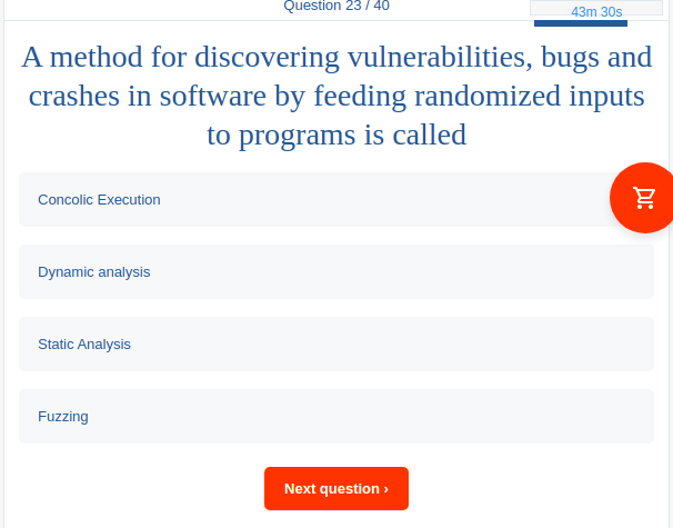 Question 23 / 40
43m 30s
A method for discovering vulnerabilities, bugs and
crashes in software by feeding randomized inputs
to programs is called
Concolic Execution
Dynamic analysis
Static Analysis
Fuzzing
Next question >
