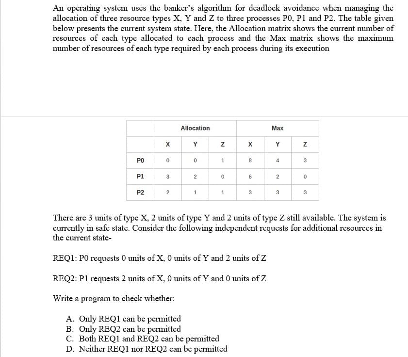 An operating system uses the banker's algorithm for deadlock avoidance when managing the
allocation of three resource types X, Y and Z to three processes P0O, P1 and P2. The table given
below presents the current system state. Here, the Allocation matrix shows the current number of
resources of each type allocated to each process and the Max matrix shows the maximum
number of resources of each type required by each process during its execution
Allocation
Max
Y
X
Y
PO
8
4
3
P1
3
6
P2
2
1
1
3
3
3
There are 3 units of type X, 2 units of type Y and 2 units of type Z still available. The system is
currently in safe state. Consider the following independent requests for additional resources in
the current state-
REQ1: PO requests 0 units of X, 0 units of Y and 2 units of Z
REQ2: P1 requests 2 units of X, 0 units of Y and 0 units of Z
Write a program to check whether:
A. Only REQ1 can be permitted
B. Only REQ2 can be permitted
C. Both REQ1 and REQ2 can be permitted
D. Neither REQ1 nor REQ2 can be permitted
