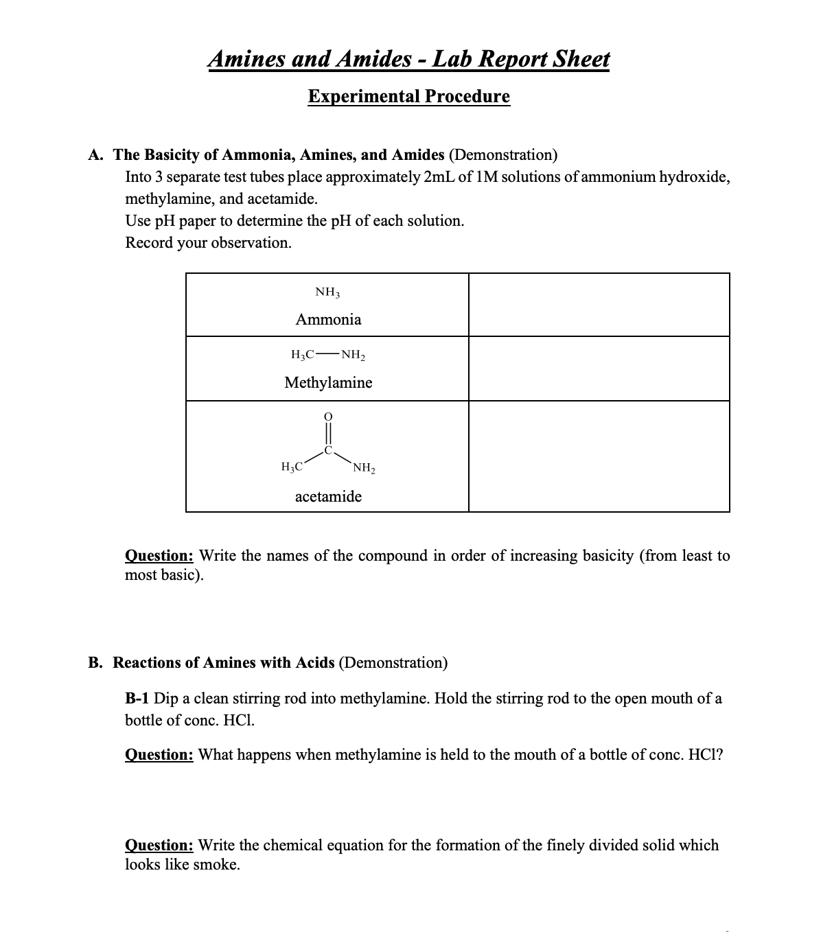 Amines and Amides - Lab Report Sheet
Experimental Procedure
A. The Basicity of Ammonia, Amines, and Amides (Demonstration)
Into 3 separate test tubes place approximately 2mL of 1M solutions of ammonium hydroxide,
methylamine, and acetamide.
Use pH paper to determine the pH of each solution.
Record your observation.
NH3
Ammonia
H3C -NH2
Methylamine
H3C
NH,
acetamide
Question: Write the names of the compound in order of increasing basicity (from least to
most basic).
B. Reactions of Amines with Acids (Demonstration)
B-1 Dip a clean stirring rod into methylamine. Hold the stirring rod to the open mouth of a
bottle of conc. HCl.
Question: What happens when methylamine is held to the mouth of a bottle of conc. HCl?
Question: Write the chemical equation for the formation of the finely divided solid which
looks like smoke.
