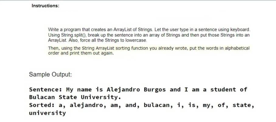 Instructions:
Write a program that creates an ArrayList of Strings. Let the user type in a sentence using keyboard.
Using String.split(), break up the sentence into an array of Strings and then put those Strings into an
ArrayList. Also, force all the Strings to lowercase.
Then, using the String ArrayList sorting function you already wrote, put the words in alphabetical
order and print them out again.
Sample Output:
Sentence: My name is Alejandro Burgos and I am a student of
Bulacan State University.
Sorted: a, alejandro, am, and, bulacan, i, is, my, of, state,
university