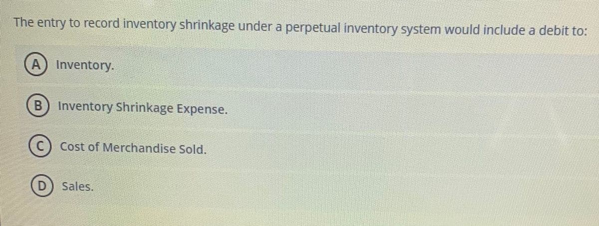 The entry to record inventory shrinkage under a perpetual inventory system would include a debit to:
A) Inventory.
B) Inventory Shrinkage Expense.
(C) Cost of Merchandise Sold.
Sales.
