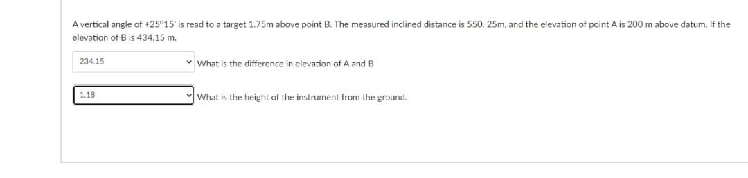 A vertical angle of +25°15' is read to a target 1.75m above point B. The measured inclined distance is 550. 25m, and the elevation of point A is 200 m above datum. If the
elevation of B is 434.15 m.
234.15
v What is the difference in elevation of A and B
1.18
What is the height of the instrument from the ground.
