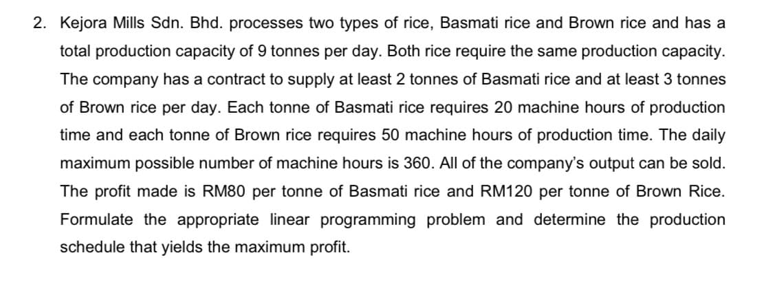 2. Kejora Mills Sdn. Bhd. processes two types of rice, Basmati rice and Brown rice and has a
total production capacity of 9 tonnes per day. Both rice require the same production capacity.
The company has a contract to supply at least 2 tonnes of Basmati rice and at least 3 tonnes
of Brown rice per day. Each tonne of Basmati rice requires 20 machine hours of production
time and each tonne of Brown rice requires 50 machine hours of production time. The daily
maximum possible number of machine hours is 360. All of the company's output can be sold.
The profit made is RM80 per tonne of Basmati rice and RM120 per tonne of Brown Rice.
Formulate the appropriate linear programming problem and determine the production
schedule that yields the maximum profit.
