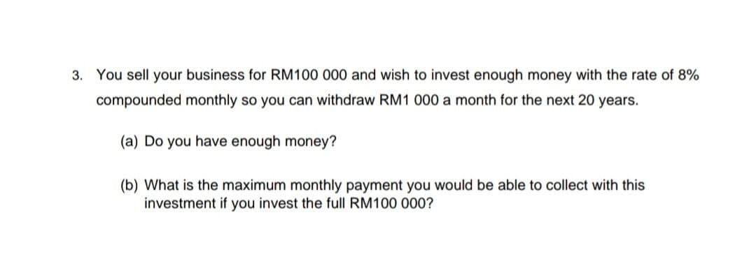 3. You sell your business for RM100 000 and wish to invest enough money with the rate of 8%
compounded monthly so you can withdraw RM1 000 a month for the next 20 years.
(a) Do you have enough money?
(b) What is the maximum monthly payment you would be able to collect with this
investment if you invest the full RM100 000?
