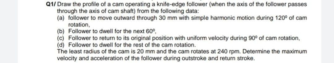 Q1/ Draw the profile of a cam operating a knife-edge follower (when the axis of the follower passes
through the axis of cam shaft) from the following data:
(a) follower to move outward through 30 mm with simple harmonic motion during 120° of cam
rotation,
(b) Follower to dwell for the next 60°,
(c) Follower to return to its original position with uniform velocity during 90° of cam rotation,
(d) Follower to dwell for the rest of the cam rotation.
The least radius of the cam is 20 mm and the cam rotates at 240 rpm. Determine the maximum
velocity and acceleration of the follower during outstroke and return stroke.
