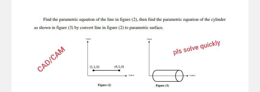 Find the parametric equation of the line in figure (2), then find the parametric equation of the cylinder
as shown in figure (3) by convert line in figure (2) to parametric surface.
CAD/CAM
Y-axis
(1,1,0)
Figure (2)
(4,1,0)
X-axis
Y-axis
Figure (3)
pls solve quickly
X-axis