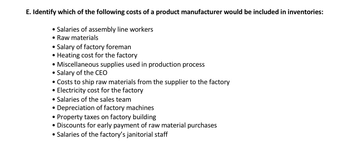 E. Identify which of the following costs of a product manufacturer would be included in inventories:
• Salaries of assembly line workers
• Raw materials
• Salary of factory foreman
●
Heating cost for the factory
• Miscellaneous supplies used in production process
●
Salary of the CEO
• Costs to ship raw materials from the supplier to the factory
• Electricity cost for the factory
• Salaries of the sales team
Depreciation of factory machines
Property taxes on factory building
• Discounts for early payment of raw material purchases
• Salaries of the factory's janitorial staff
●
●