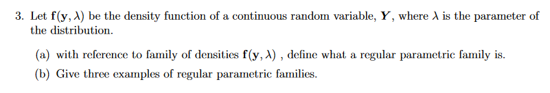 3. Let f(y, A) be the density function of a continuous random variable, Y, where A is the parameter of
the distribution.
(a) with reference to family of densities f(y, A) , define what a regular parametric family is.
(b) Give three examples of regular parametric families.
