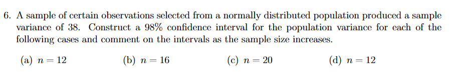 6. A sample of certain observations selected from a normally distributed population produced a sample
variance of 38. Construct a 98% confidence interval for the population variance for each of the
following cases and comment on the intervals as the sample size increases.
(а) п — 12
() п — 16
(с) п — 20
(а) п — 12
