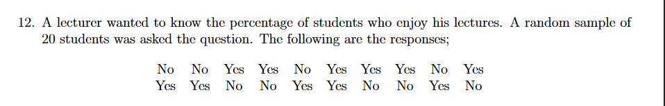 12. A lecturer wanted to know the percentage of students who enjoy his lectures. A random sample of
20 students was asked the question. The following are the responses;
No
No Yes Yes No Yes Yes Yes No Yes
Yes Yes No
No Yes Yes No
No Yes
No
