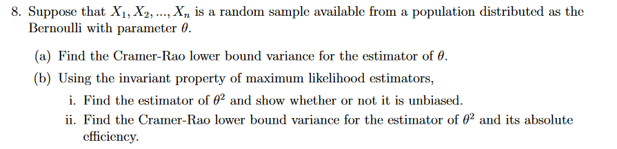 8. Suppose that X₁, X₂, ..., X₂ is a random sample available from a population distributed as the
Bernoulli with parameter 0.
(a) Find the Cramer-Rao lower bound variance for the estimator of 0.
(b) Using the invariant property of maximum likelihood estimators,
i. Find the estimator of 0² and show whether or not it is unbiased.
ii. Find the Cramer-Rao lower bound variance for the estimator of 02 and its absolute
efficiency.