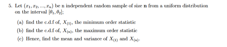 5. Let (*1, x2, .., rn) be n independent random sample of size n from a uniform distribution
on the interval [01,02];
(a) find the c.d.f of, X(1), the minimum order statistic
(b) find the c.d.f of, X(n), the maximum order statistic
(c) Hence, find the mean and variance of X(1) and X(n)-
