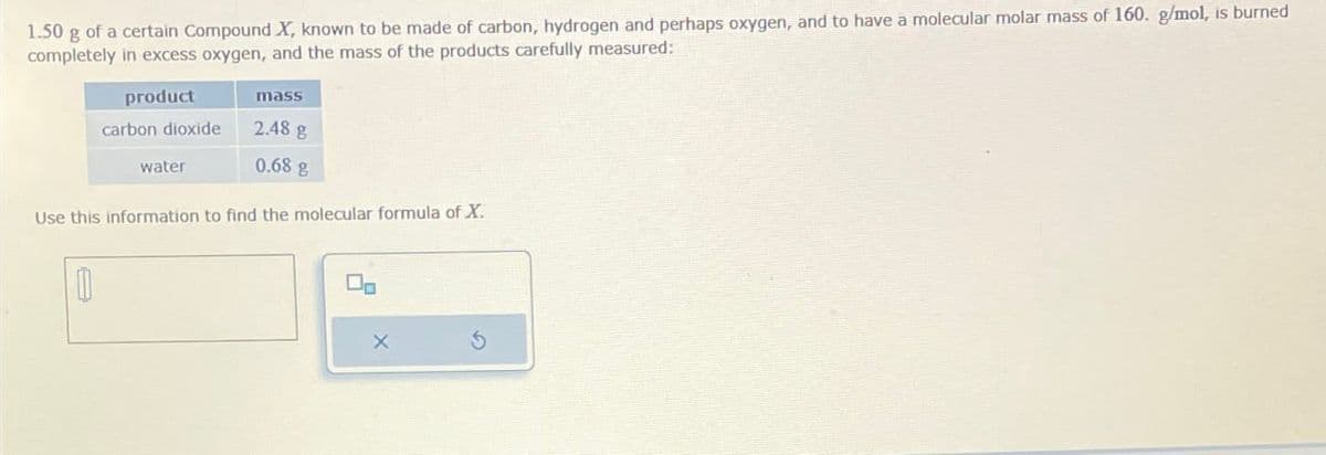 1.50 g of a certain Compound X, known to be made of carbon, hydrogen and perhaps oxygen, and to have a molecular molar mass of 160. g/mol, is burned
completely in excess oxygen, and the mass of the products carefully measured:
product
mass
carbon dioxide
2.48 g
water
0.68 g
Use this information to find the molecular formula of X.
X
