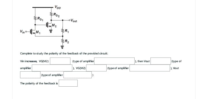 RD1
Vino M₁
amplifier
VDD
RD2
M₂
ww
(type of amplifier
The polarity of the feedback is
R₁
Complete to study the polarity of the feedback of the provided circuit:
Vin increases, VG(M2)
(type of amplifier
), VG(M2)
R₂
Vout
)
(type of amplifier
), then Vout
(type of
), Vout