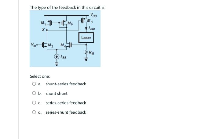 The type of the feedback in this circuit is:
VDD
M5 M6
X
Vino M3
Select one:
MAH
Iss
Laser
WI
a. shunt-series feedback
lout
O b. shunt shunt
O c. series-series feedback
O d. series-shunt feedback
RM