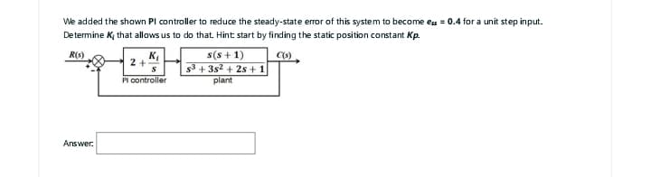 We added the shown Pl controller to reduce the steady-state error of this system to become ess=0.4 for a unit step input.
Determine K, that allows us to do that. Hint start by finding the static position constant Kp.
R(s)
C(s)
Answer:
K₁
S
Pl controller
2+
s(s+1)
s³ +35² + 2s + 1
plant