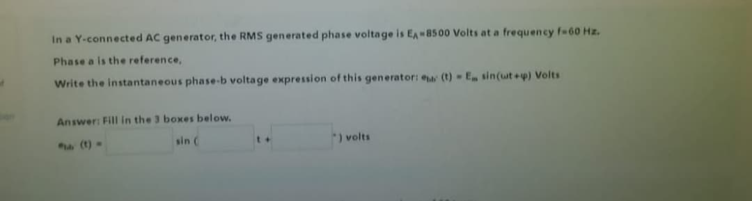 In a Y-connected AC generator, the RMS generated phase voltage is EA-8500 Volts at a frequency f-60 Hz.
Phase a is the reference,
Write the instantaneous phase-b voltage expression of this generator: eu (t) Em sin(wt+p) Volts
Answer: Fill in the 3 boxes below.
(t)=
sin (
*) volts