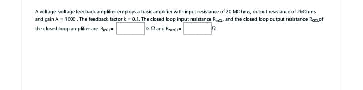 A voltage-voltage feedback amplifier employs a basic amplifier with input resistance of 20 MOhms, output resistance of 2kOhms
and gain A = 1000. The feedback factor k = 0.1. The closed loop input resistance Rince, and the closed loop output resistance Rociof
the closed-loop amplifier are: Rincl=
Gand Rout
2