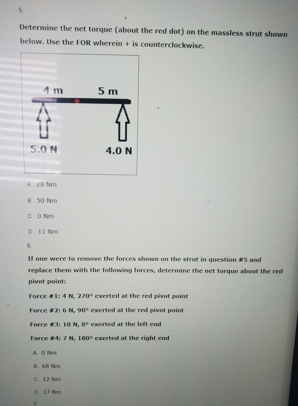 5.
Determine the net torque (about the red dot) on the massless strut shown
below. Use the FOR wherein + is counterclockwise.
4 m
K
5.0 N
A. 28 Nm
B. 50 Nm
6
C. 0 Nm
D. 11 Nm
A. 0 Nm
If one were to remove the forces shown on the strut in question #5 and
replace them with the following forces, determine the net torque about the red
pivot point:
Force #1: 4 N, 270° exerted at the red pivot point
Force #2: 6 N, 90° exerted at the red pivot point
Force #3: 10 N, 0° exerted at the left end
Force #4: 7 N, 180° exerted at the right end
B. 68 Nm
C. 12 Nm
D. 17 Nm
7.
5 m
介
4.0 N