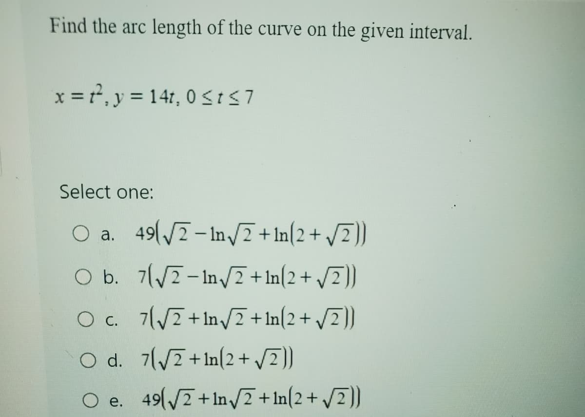 Find the arc length of the curve on the given interval.
x², y = 141, 0 ≤t≤7
Select one:
O a. 49√√2-In√2+1n(2+ √2))
O b. 7√2-In√2+1n(2+√2))
O c. 7√√2+1n√2+1n(2+√2))
O d. 7√2+1n(2+ √2))
O e. 49 (√√2+1n√2+1n(2+ √2))
