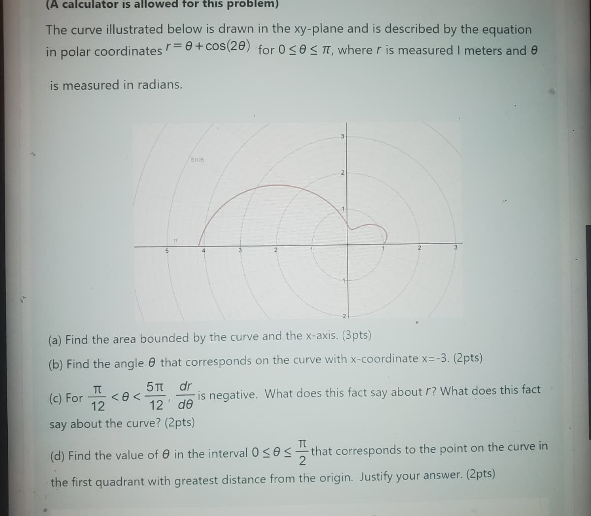 (A calculator is allowed for this problem)
The curve illustrated below is drawn in the xy-plane and is described by the equation
in polar coordinates r = 0 + cos(20) for 0≤0≤ πT, where r is measured I meters and e
is measured in radians.
ㄢ
51/6
5
4
(a) Find the area bounded by the curve and the x-axis. (3pts)
(b) Find the angle that corresponds on the curve with x-coordinate x=-3. (2pts)
Π
(c) For
==
<0<
5π dr
12 ' ᏧᎾ
say about the curve? (2pts)
is negative. What does this fact say about r? What does this fact
Π
(d) Find the value of in the interval 0≤0≤ that corresponds to the point on the curve in
the first quadrant with greatest distance from the origin. Justify your answer. (2pts)