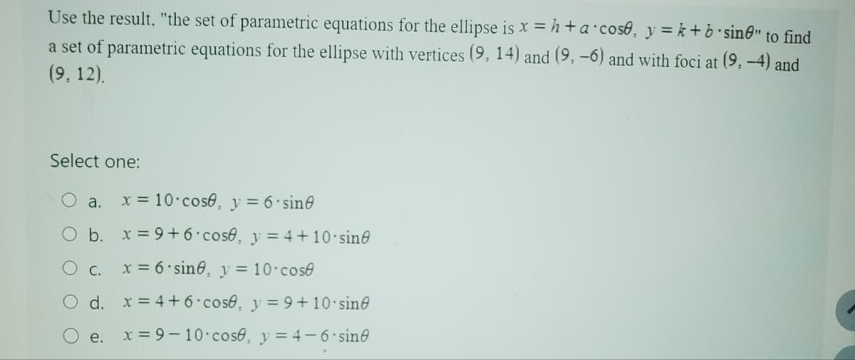 Use the result, "the set of parametric equations for the ellipse is x = h+a cose, y=k+b sinė" to find
a set of parametric equations for the ellipse with vertices (9, 14) and (9, -6) and with foci at (9,-4) and
(9, 12).
Select one:
O
a.
x = 10 cose, y = 6. sin
b. x=9+6 cose, y=4+10 sin
C.
x=6 sine, y = 10 cose
d. x=4+6 cose, y=9+10 sin
e. x=9-10 cose, y = 4-6 sine